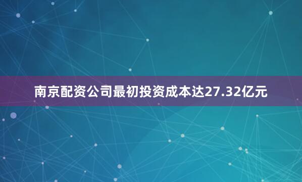 南京配资公司最初投资成本达27.32亿元