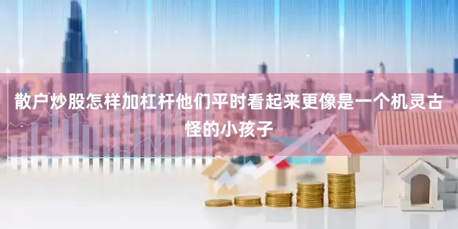 散户炒股怎样加杠杆他们平时看起来更像是一个机灵古怪的小孩子
