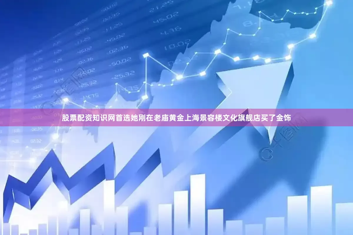 股票配资知识网首选她刚在老庙黄金上海景容楼文化旗舰店买了金饰