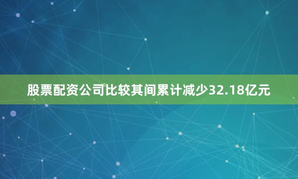 股票配资公司比较其间累计减少32.18亿元