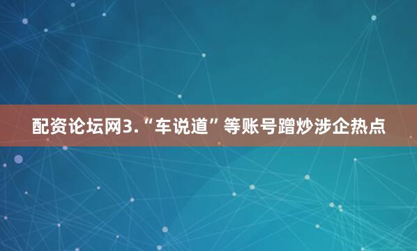 配资论坛网　　3.“车说道”等账号蹭炒涉企热点