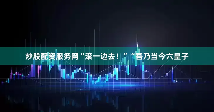炒股配资服务网“滚一边去！”“吾乃当今六皇子