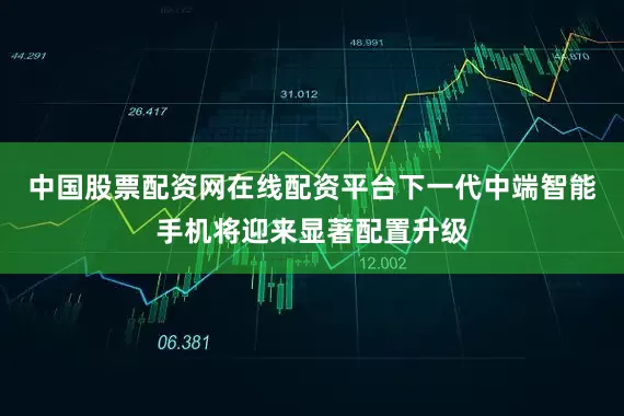 中国股票配资网在线配资平台下一代中端智能手机将迎来显著配置升级