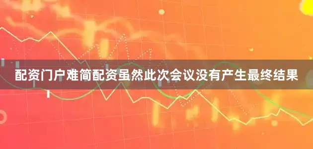 配资门户难简配资虽然此次会议没有产生最终结果