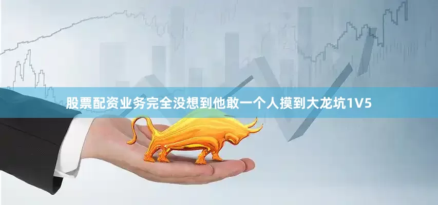 股票配资业务完全没想到他敢一个人摸到大龙坑1V5