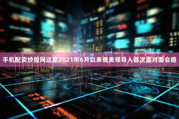 手机配资炒股网这是2021年6月以来俄美领导人首次面对面会晤