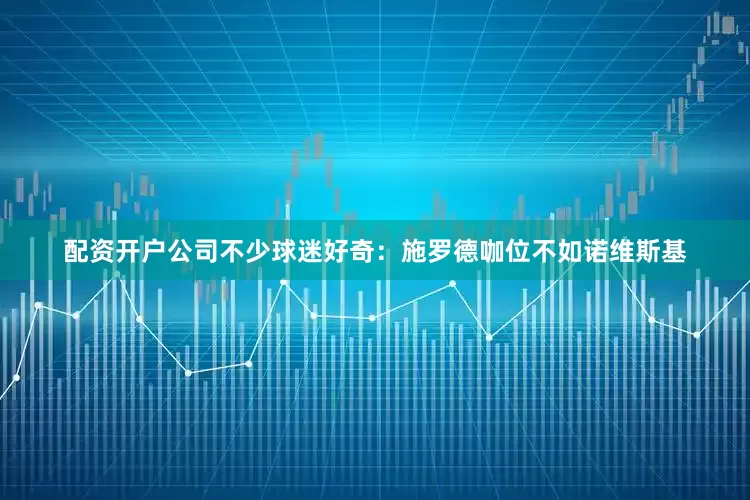 配资开户公司不少球迷好奇：施罗德咖位不如诺维斯基