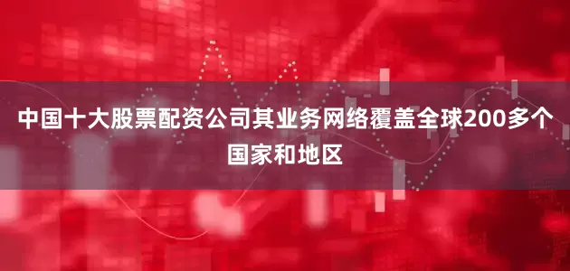 中国十大股票配资公司其业务网络覆盖全球200多个国家和地区
